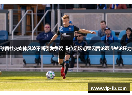 球员社交媒体风波不断引发争议 多位足坛明星因言论遭遇舆论压力
