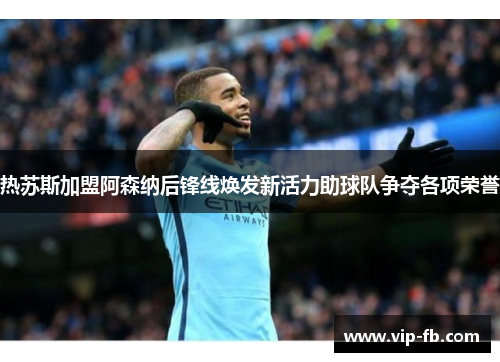 热苏斯加盟阿森纳后锋线焕发新活力助球队争夺各项荣誉