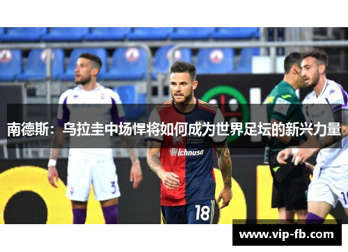 南德斯：乌拉圭中场悍将如何成为世界足坛的新兴力量