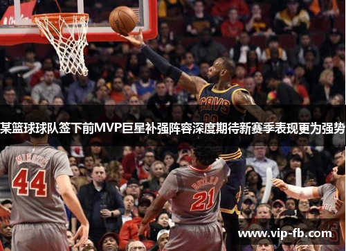 某篮球球队签下前MVP巨星补强阵容深度期待新赛季表现更为强势