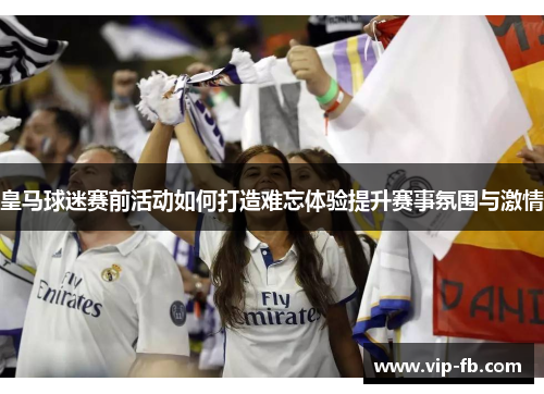 皇马球迷赛前活动如何打造难忘体验提升赛事氛围与激情