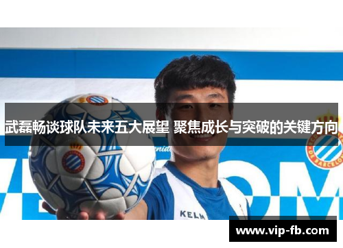 武磊畅谈球队未来五大展望 聚焦成长与突破的关键方向
