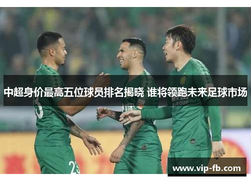 中超身价最高五位球员排名揭晓 谁将领跑未来足球市场