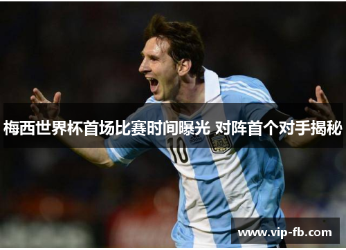 梅西世界杯首场比赛时间曝光 对阵首个对手揭秘