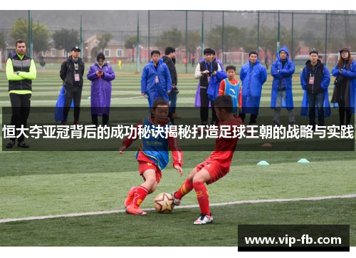 恒大夺亚冠背后的成功秘诀揭秘打造足球王朝的战略与实践