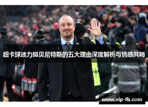 纽卡球迷力挺贝尼特斯的五大理由深度解析与情感共鸣