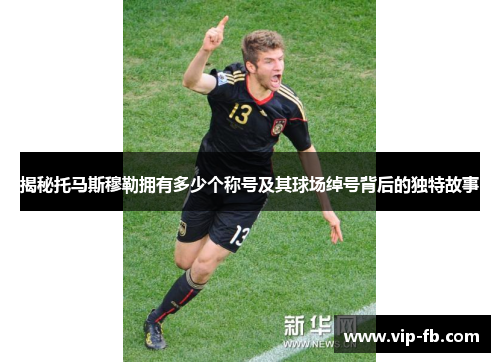 揭秘托马斯穆勒拥有多少个称号及其球场绰号背后的独特故事