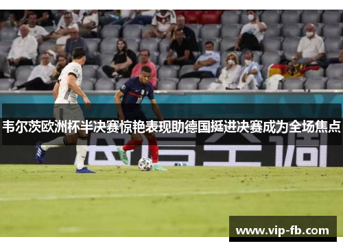 韦尔茨欧洲杯半决赛惊艳表现助德国挺进决赛成为全场焦点